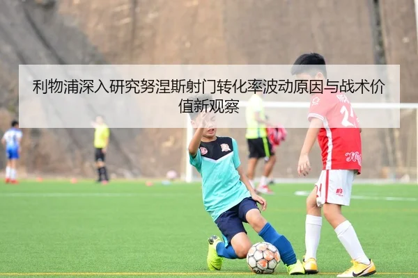 利物浦深入研究努涅斯射门转化率波动原因与战术价值新观察