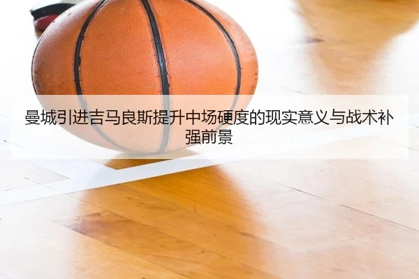 曼城引进吉马良斯提升中场硬度的现实意义与战术补强前景