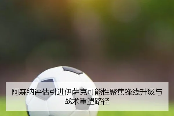 阿森纳评估引进伊萨克可能性聚焦锋线升级与战术重塑路径
