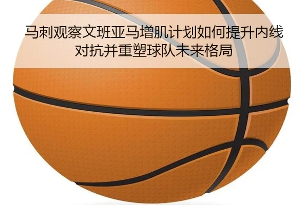 马刺观察文班亚马增肌计划如何提升内线对抗并重塑球队未来格局