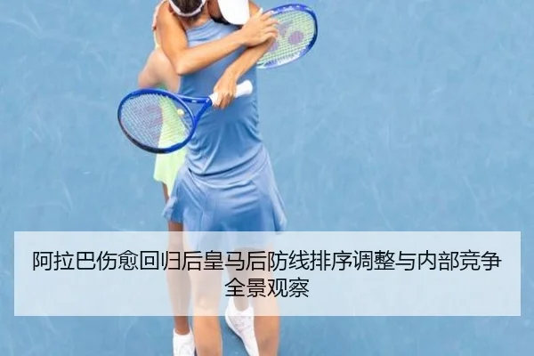 阿拉巴伤愈回归后皇马后防线排序调整与内部竞争全景观察