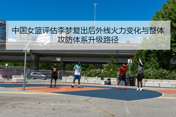 中国女篮评估李梦复出后外线火力变化与整体攻防体系升级路径