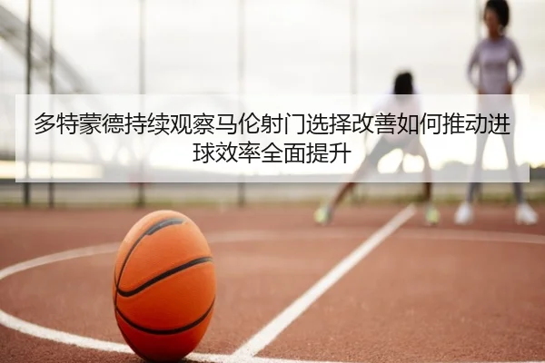 多特蒙德持续观察马伦射门选择改善如何推动进球效率全面提升