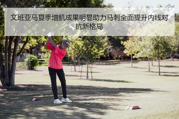 文班亚马夏季增肌成果明显助力马刺全面提升内线对抗新格局