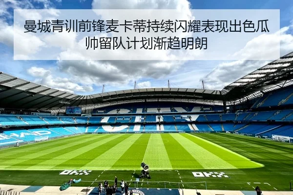 曼城青训前锋麦卡蒂持续闪耀表现出色瓜帅留队计划渐趋明朗