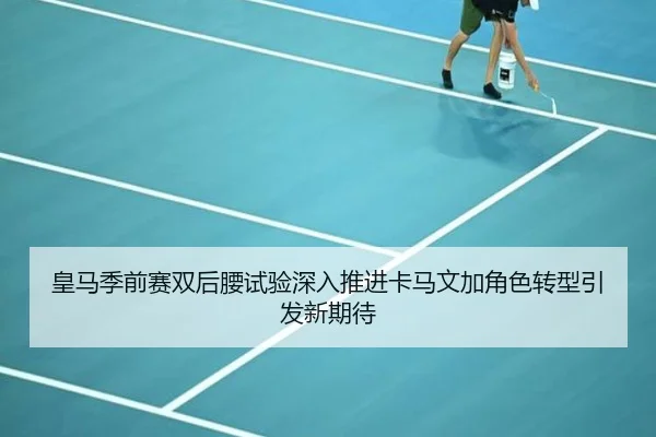皇马季前赛双后腰试验深入推进卡马文加角色转型引发新期待