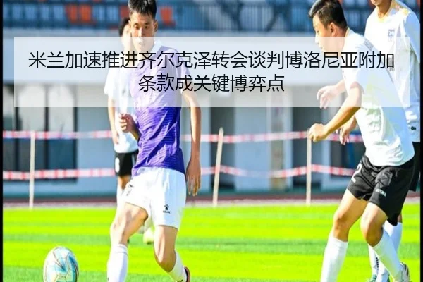 米兰加速推进齐尔克泽转会谈判博洛尼亚附加条款成关键博弈点